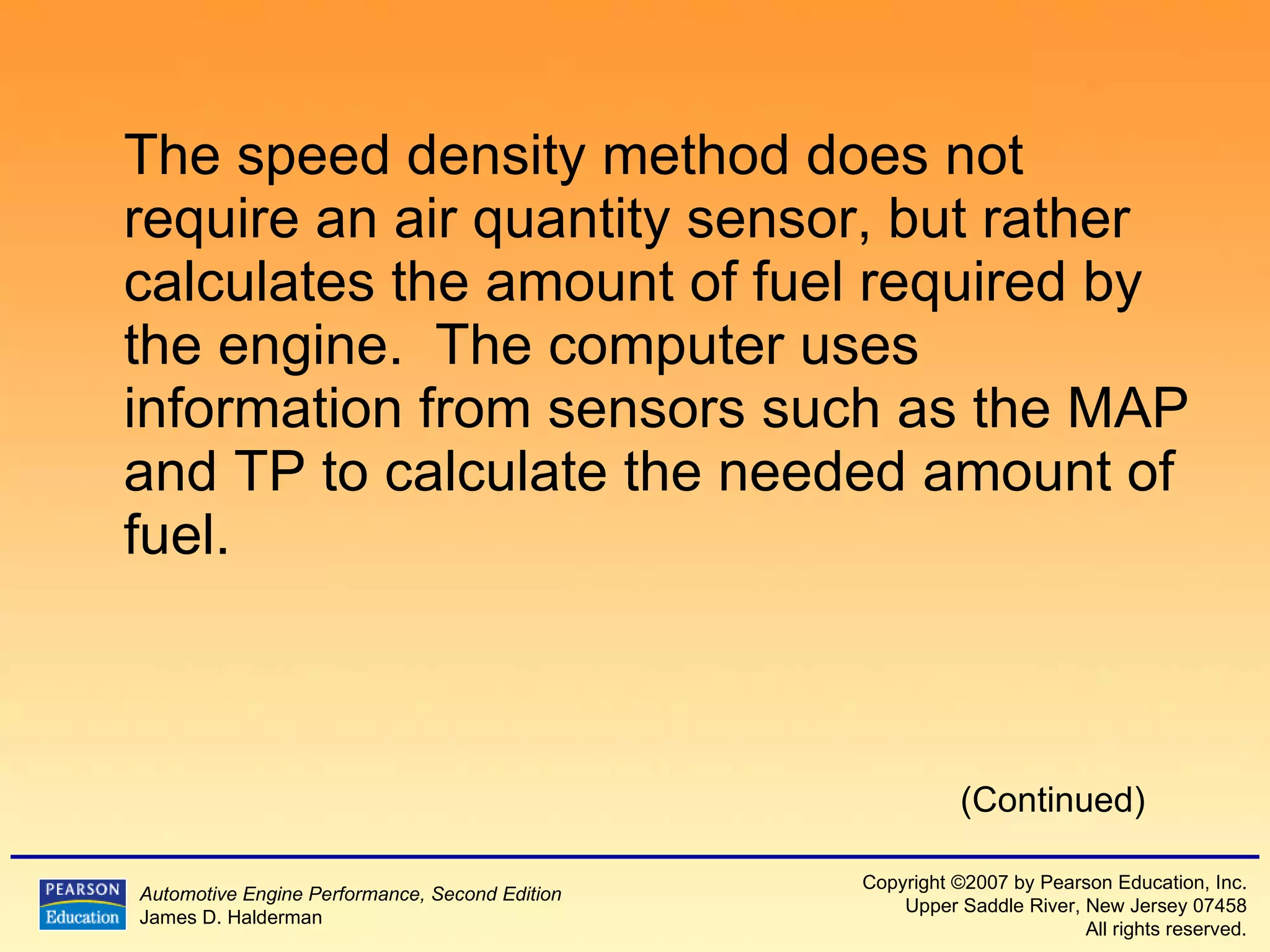 The speed density method does not require an air quantity sensor, but rather calculates the amount of fuel required by the engine.  The computer uses information from sensors such as the MAP and TP to calculate the needed amount of fuel. (Continued) 