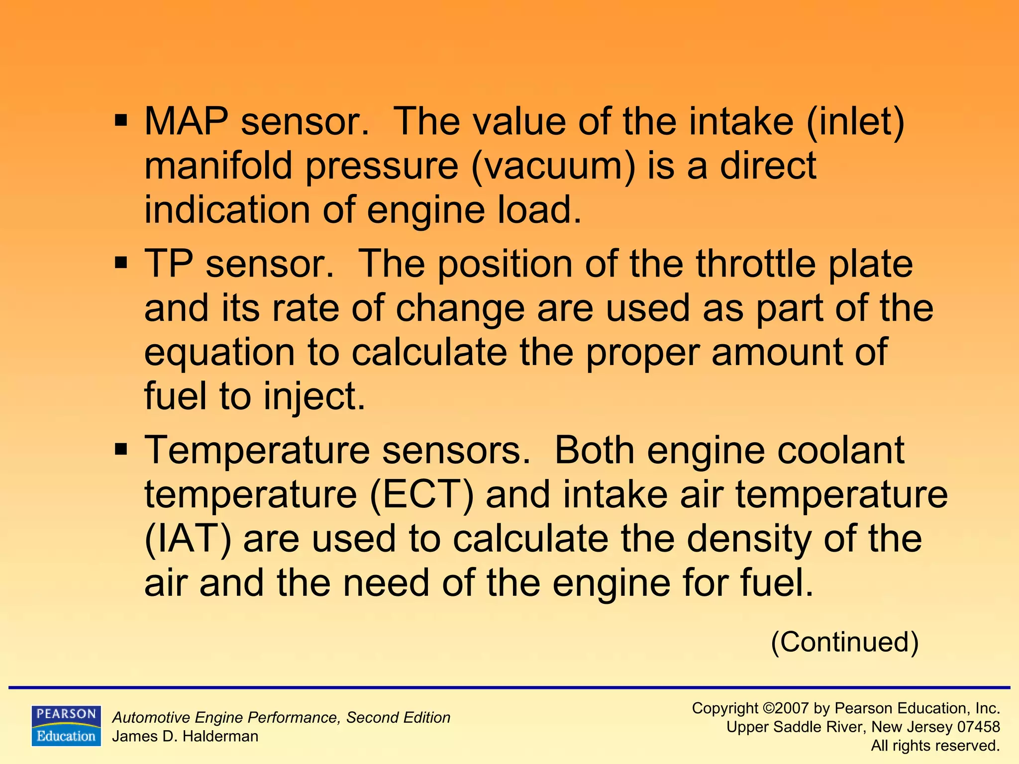 MAP sensor.  The value of the intake (inlet) manifold pressure (vacuum) is a direct indication of engine load. TP sensor.  The position of the throttle plate and its rate of change are used as part of the equation to calculate the proper amount of fuel to inject. Temperature sensors.  Both engine coolant temperature (ECT) and intake air temperature (IAT) are used to calculate the density of the air and the need of the engine for fuel. (Continued) 