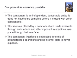 Component as a service providerThe component is an independent, executable entity. It does not have to be compiled before it is used with other components.The services offered by a component are made available through an interface and all component interactions take place through that interface.The component interface is expressed in terms of parameterized operations and its internal state is never exposed. 12Chapter 17 Software reuse