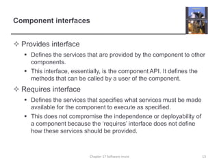 Component interfacesProvides interfaceDefines the services that are provided by the component to other components.This interface, essentially, is the component API. It defines the methods that can be called by a user of the component. Requires interfaceDefines the services that specifies what services must be made available for the component to execute as specified.This does not compromise the independence or deployability of a component because the ‘requires’ interface does not define how these services should be provided. 13Chapter 17 Software reuse