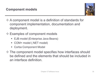 Component modelsA component model is a definition of standards for component implementation, documentation and deployment.Examples of component modelsEJB model (Enterprise Java Beans)COM+ model (.NET model)Corba Component ModelThe component model specifies how interfaces should be defined and the elements that should be included in an interface definition.16Chapter 17 Software reuse