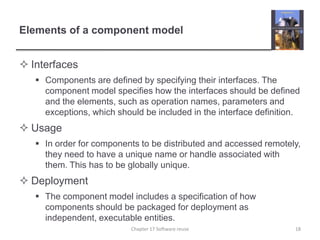 Elements of a component modelInterfacesComponents are defined by specifying their interfaces. The component model specifies how the interfaces should be defined and the elements, such as operation names, parameters and exceptions, which should be included in the interface definition.UsageIn order for components to be distributed and accessed remotely, they need to have a unique name or handle associated with them. This has to be globally unique.DeploymentThe component model includes a specification of how components should be packaged for deployment as independent, executable entities. 18Chapter 17 Software reuse