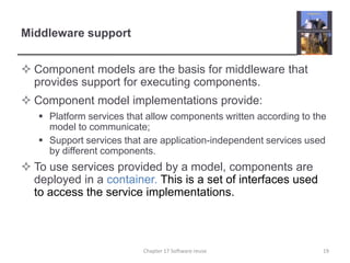 Middleware supportComponent models are the basis for middleware that provides support for executing components.Component model implementations provide:Platform services that allow components written according to the model to communicate;Support services that are application-independent services used by different components.To use services provided by a model, components are deployed in a container. This is a set of interfaces used to access the service implementations.19Chapter 17 Software reuse