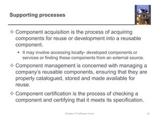Supporting processesComponent acquisition is the process of acquiring components for reuse or development into a reusable component.It may involve accessing locally- developed components or services or finding these components from an external source.Component management is concerned with managing a company’s reusable components, ensuring that they are properly catalogued, stored and made available for reuse.Component certification is the process of checking a component and certifying that it meets its specification.Chapter 17 Software reuse23