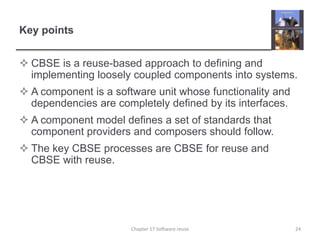 Key pointsCBSE is a reuse-based approach to defining and implementing loosely coupled components into systems.A component is a software unit whose functionality and dependencies are completely defined by its interfaces.A component model defines a set of standards that component providers and composers should follow.The key CBSE processes are CBSE for reuse and CBSE with reuse.24Chapter 17 Software reuse