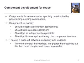 Component development for reuseComponents for reuse may be specially constructed by generalising existing components.Component reusabilityShould reflect stable domain abstractions;Should hide state representation;Should be as independent as possible;Should publish exceptions through the component interface.There is a trade-off between reusability and usabilityThe more general the interface, the greater the reusability but it is then more complex and hence less usable.27Chapter 17 Software reuse