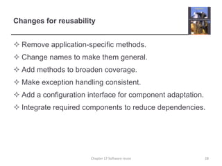 Changes for reusabilityRemove application-specific methods.Change names to make them general.Add methods to broaden coverage.Make exception handling consistent.Add a configuration interface for component adaptation.Integrate required components to reduce dependencies.28Chapter 17 Software reuse