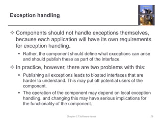 Exception handlingComponents should not handle exceptions themselves, because each application will have its own requirements for exception handling.Rather, the component should define what exceptions can arise and should publish these as part of the interface.In practice, however, there are two problems with this:Publishing all exceptions leads to bloated interfaces that are harder to understand. This may put off potential users of the component.The operation of the component may depend on local exception handling, and changing this may have serious implications for the functionality of the component.Chapter 17 Software reuse29