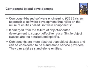 Component-based developmentComponent-based software engineering (CBSE) is an approach to software development that relies on the reuse of entities called ‘software components’.It emerged from the failure of object-oriented development to support effective reuse. Single object classes are too detailed and specific.Components are more abstract than object classes and can be considered to be stand-alone service providers. They can exist as stand-alone entities.3Chapter 17 Software reuse