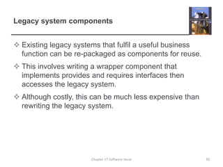 Legacy system componentsExisting legacy systems that fulfil a useful business function can be re-packaged as components for reuse.This involves writing a wrapper component that implements provides and requires interfaces then accesses the legacy system.Although costly, this can be much less expensive than rewriting the legacy system.30Chapter 17 Software reuse