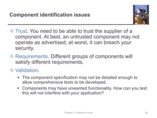 Component identification issuesTrust. You need to be able to trust the supplier of a component. At best, an untrusted component may not operate as advertised; at worst, it can breach your security.Requirements. Different groups of components will satisfy different requirements.Validation. The component specification may not be detailed enough to allow comprehensive tests to be developed.Components may have unwanted functionality. How can you test this will not interfere with your application?36Chapter 17 Software reuse