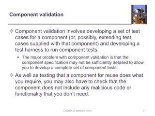 Component validation Component validation involves developing a set of test cases for a component (or, possibly, extending test cases supplied with that component) and developing a test harness to run component tests.The major problem with component validation is that the component specification may not be sufficiently detailed to allow you to develop a complete set of component tests.As well as testing that a component for reuse does what you require, you may also have to check that the component does not include any malicious code or functionality that you don’t need. Chapter 17 Software reuse37