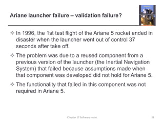 Ariane launcher failure – validation failure?In 1996, the 1st test flight of the Ariane 5 rocket ended in disaster when the launcher went out of control 37 seconds after take off.The problem was due to a reused component from a previous version of the launcher (the Inertial Navigation System) that failed because assumptions made when that component was developed did not hold for Ariane 5.The functionality that failed in this component was not required in Ariane 5.38Chapter 17 Software reuse