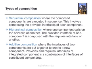 Types of compositionSequential composition where the composed components are executed in sequence. This involves composing the provides interfaces of each component.Hierarchical composition where one component calls on the services of another. The provides interface of one component is composed with the requires interface of another.Additive composition where the interfaces of two components are put together to create a new component. Provides and requires interfaces of integrated component is a combination of interfaces of constituent components.40Chapter 17 Software reuse