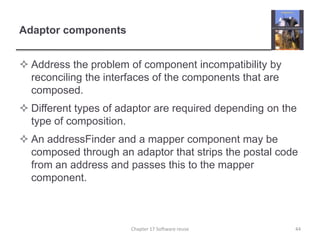 Adaptor componentsAddress the problem of component incompatibility by reconciling the interfaces of the components that are composed.Different types of adaptor are required depending on the type of composition.An addressFinder and a mapper component may be composed through an adaptor that strips the postal code from an address and passes this to the mapper component.44Chapter 17 Software reuse