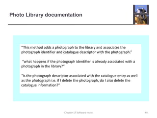 Photo Library documentation“This method adds a photograph to the library and associates the photograph identifier and catalogue descriptor with the photograph.” “what happens if the photograph identifier is already associated with a photograph in the library?”“is the photograph descriptor associated with the catalogue entry as well as the photograph i.e. if I delete the photograph, do I also delete the catalogue information?”49Chapter 17 Software reuse