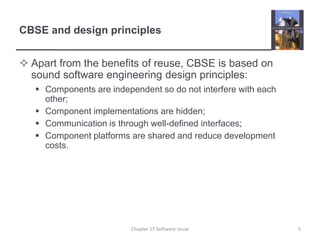 CBSE and design principlesApart from the benefits of reuse, CBSE is based on sound software engineering design principles:Components are independent so do not interfere with each other;Component implementations are hidden;Communication is through well-defined interfaces;Component platforms are shared and reduce development costs.5Chapter 17 Software reuse