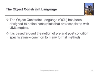The Object Constraint LanguageThe Object Constraint Language (OCL) has been designed to define constraints that are associated with UML models.It is based around the notion of pre and post condition specification – common to many formal methods.50Chapter 17 Software reuse
