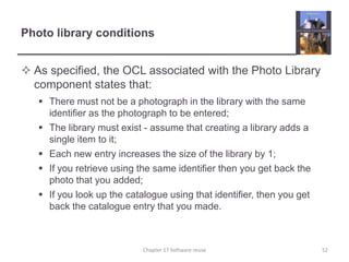 Photo library conditionsAs specified, the OCL associated with the Photo Library component states that:There must not be a photograph in the library with the same identifier as the photograph to be entered;The library must exist - assume that creating a library adds a single item to it;Each new entry increases the size of the library by 1;If you retrieve using the same identifier then you get back the photo that you added;If you look up the catalogue using that identifier, then you get back the catalogue entry that you made.52Chapter 17 Software reuse