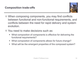 Composition trade-offsWhen composing components, you may find conflicts between functional and non-functional requirements, and conflicts between the need for rapid delivery and system evolution.You need to make decisions such as:What composition of components is effective for delivering the functional requirements?What composition of components allows for future change?What will be the emergent properties of the composed system?53Chapter 17 Software reuse