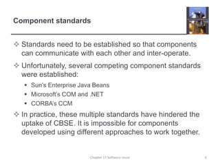 Component standardsStandards need to be established so that components can communicate with each other and inter-operate.Unfortunately, several competing component standards were established:Sun’s Enterprise Java BeansMicrosoft’s COM and .NETCORBA’s CCMIn practice, these multiple standards have hindered the uptake of CBSE. It is impossible for components developed using different approaches to work together. 6Chapter 17 Software reuse