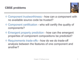 CBSE problemsComponent trustworthiness - how can a component with no available source code be trusted?Component certification - who will certify the quality of components?Emergent property prediction - how can the emergent properties of component compositions be predicted?Requirements trade-offs - how do we do trade-off analysis between the features of one component and another?7Chapter 17 Software reuse