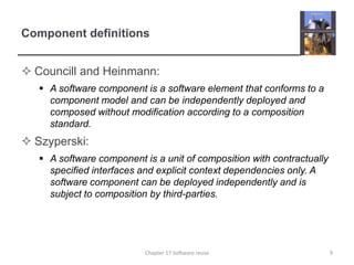 Component definitionsCouncill and Heinmann:A software component is a software element that conforms to a component model and can be independently deployed and composed without modification according to a composition standard.Szyperski:A software component is a unit of composition with contractually specified interfaces and explicit context dependencies only. A software component can be deployed independently and is subject to composition by third-parties.9Chapter 17 Software reuse
