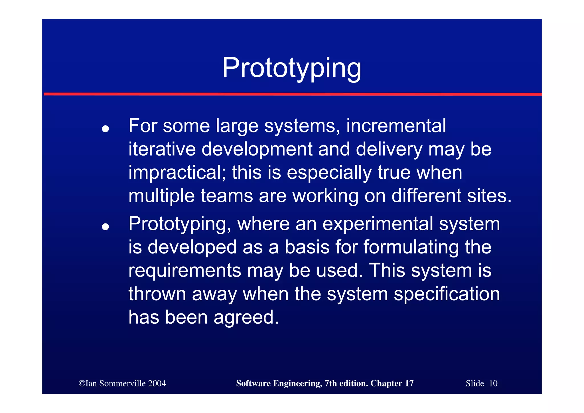 ©Ian Sommerville 2004 Software Engineering, 7th edition. Chapter 17 Slide 10
Prototyping
● For some large systems, incremental
iterative development and delivery may be
impractical; this is especially true when
multiple teams are working on different sites.
● Prototyping, where an experimental system
is developed as a basis for formulating the
requirements may be used. This system is
thrown away when the system specification
has been agreed.
 