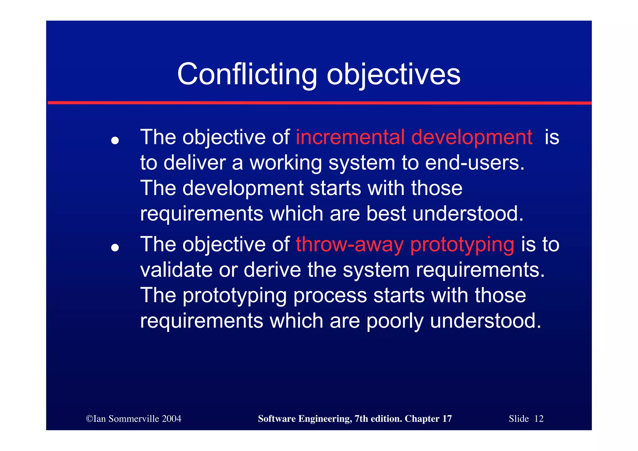 ©Ian Sommerville 2004 Software Engineering, 7th edition. Chapter 17 Slide 12
Conflicting objectives
● The objective of incremental development is
to deliver a working system to end-users.
The development starts with those
requirements which are best understood.
● The objective of throw-away prototyping is to
validate or derive the system requirements.
The prototyping process starts with those
requirements which are poorly understood.
 