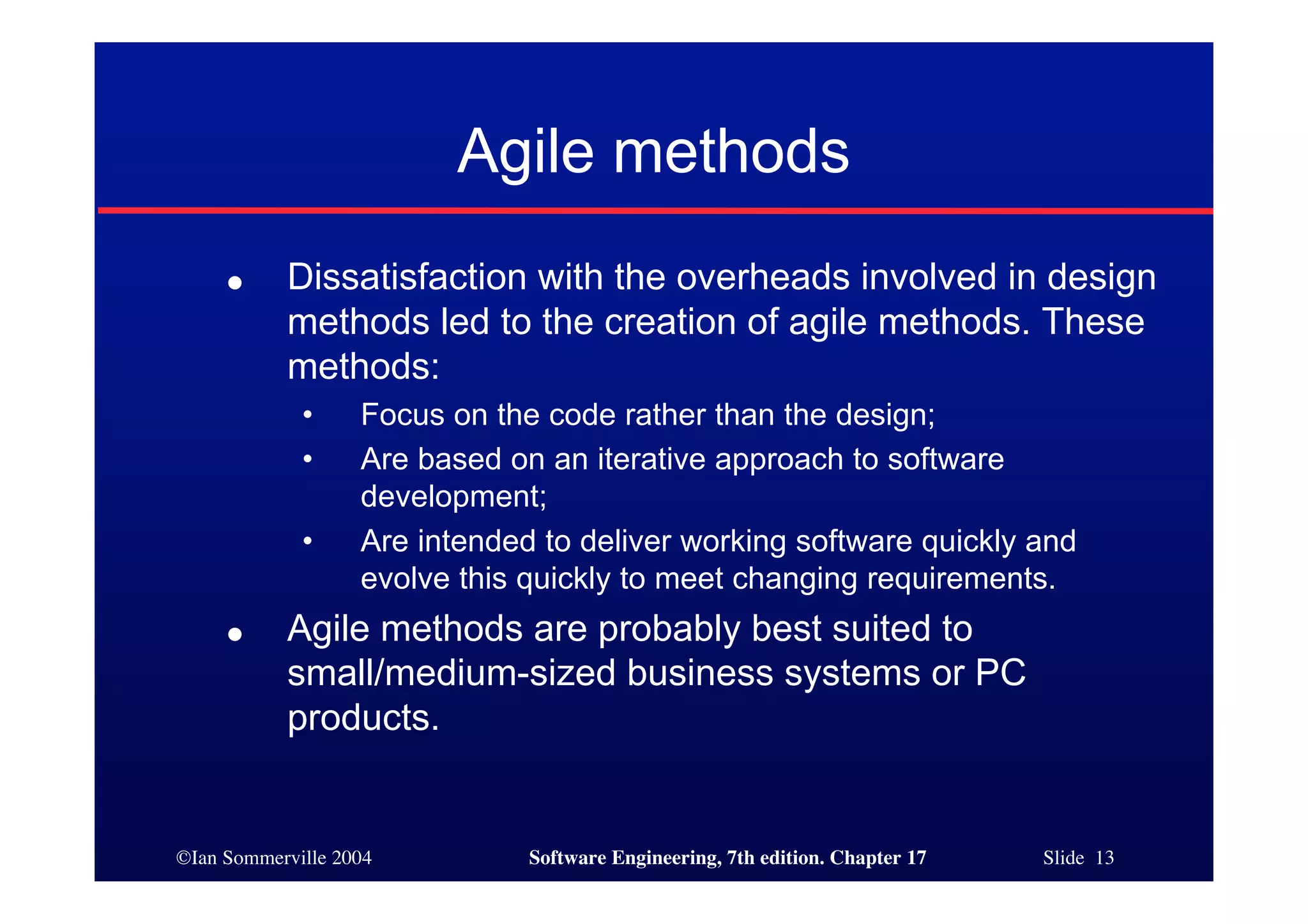 ©Ian Sommerville 2004 Software Engineering, 7th edition. Chapter 17 Slide 13
Agile methods
● Dissatisfaction with the overheads involved in design
methods led to the creation of agile methods. These
methods:
• Focus on the code rather than the design;
• Are based on an iterative approach to software
development;
• Are intended to deliver working software quickly and
evolve this quickly to meet changing requirements.
● Agile methods are probably best suited to
small/medium-sized business systems or PC
products.
 