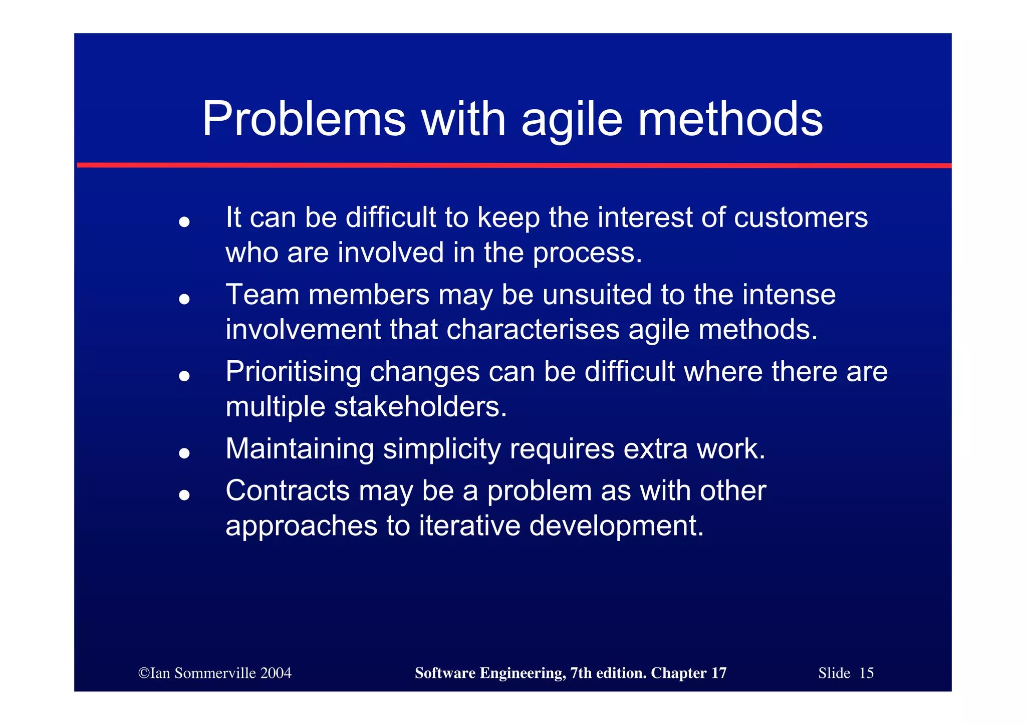 ©Ian Sommerville 2004 Software Engineering, 7th edition. Chapter 17 Slide 15
Problems with agile methods
● It can be difficult to keep the interest of customers
who are involved in the process.
● Team members may be unsuited to the intense
involvement that characterises agile methods.
● Prioritising changes can be difficult where there are
multiple stakeholders.
● Maintaining simplicity requires extra work.
● Contracts may be a problem as with other
approaches to iterative development.
 