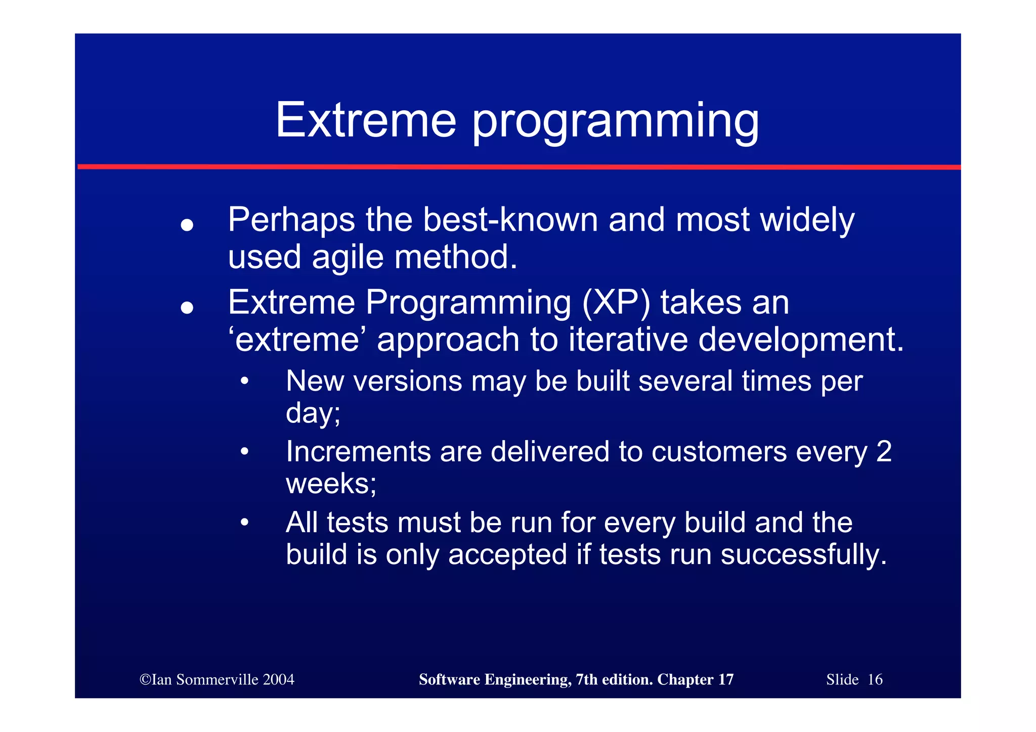 ©Ian Sommerville 2004 Software Engineering, 7th edition. Chapter 17 Slide 16
Extreme programming
● Perhaps the best-known and most widely
used agile method.
● Extreme Programming (XP) takes an
‘extreme’ approach to iterative development.
• New versions may be built several times per
day;
• Increments are delivered to customers every 2
weeks;
• All tests must be run for every build and the
build is only accepted if tests run successfully.
 