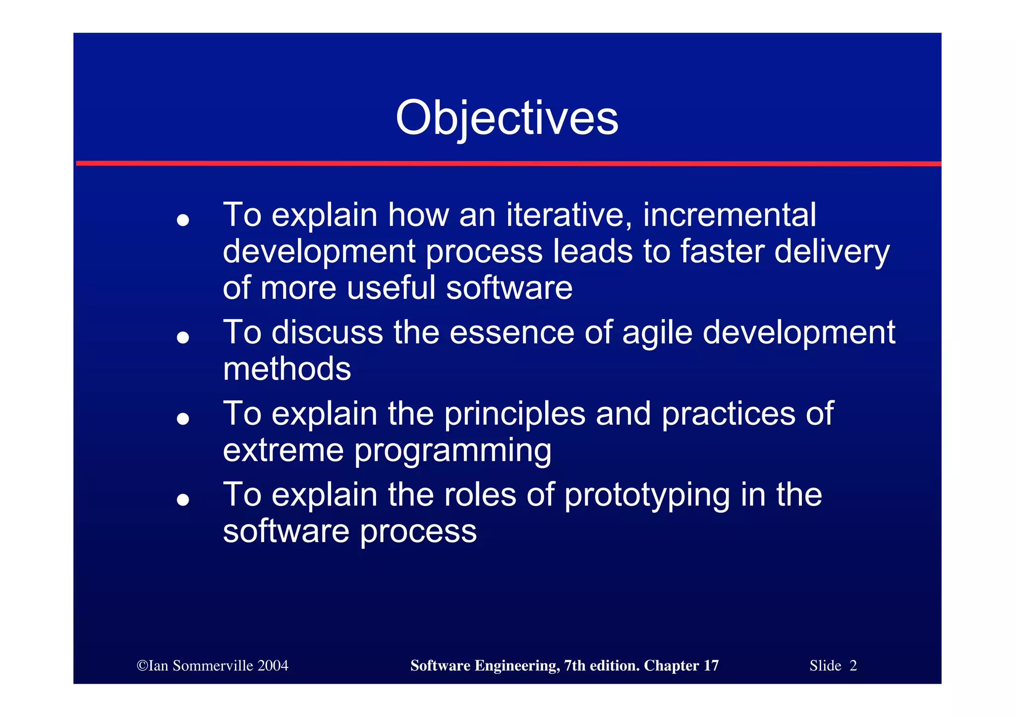 ©Ian Sommerville 2004 Software Engineering, 7th edition. Chapter 17 Slide 2
Objectives
● To explain how an iterative, incremental
development process leads to faster delivery
of more useful software
● To discuss the essence of agile development
methods
● To explain the principles and practices of
extreme programming
● To explain the roles of prototyping in the
software process
 