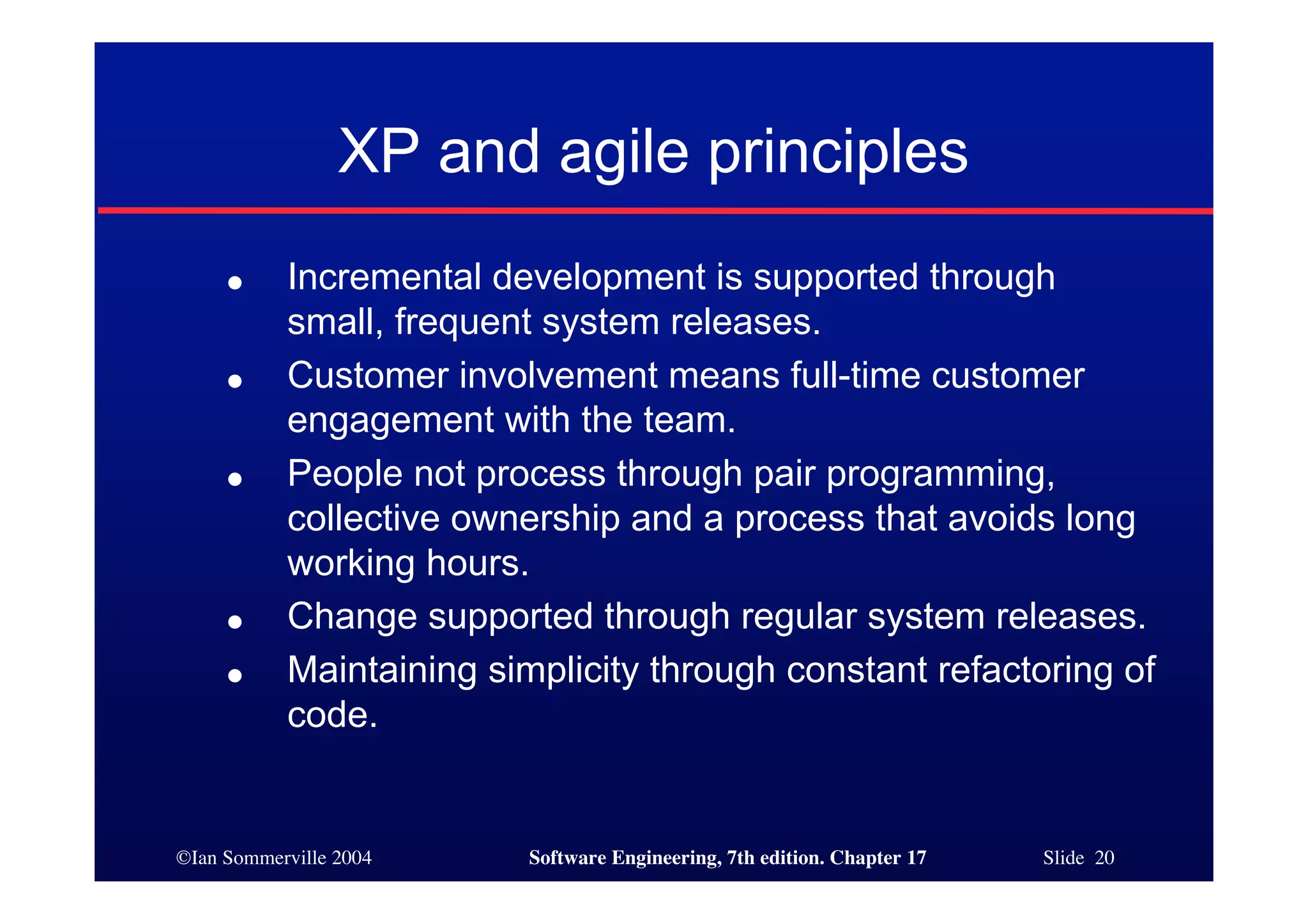 ©Ian Sommerville 2004 Software Engineering, 7th edition. Chapter 17 Slide 20
XP and agile principles
● Incremental development is supported through
small, frequent system releases.
● Customer involvement means full-time customer
engagement with the team.
● People not process through pair programming,
collective ownership and a process that avoids long
working hours.
● Change supported through regular system releases.
● Maintaining simplicity through constant refactoring of
code.
 