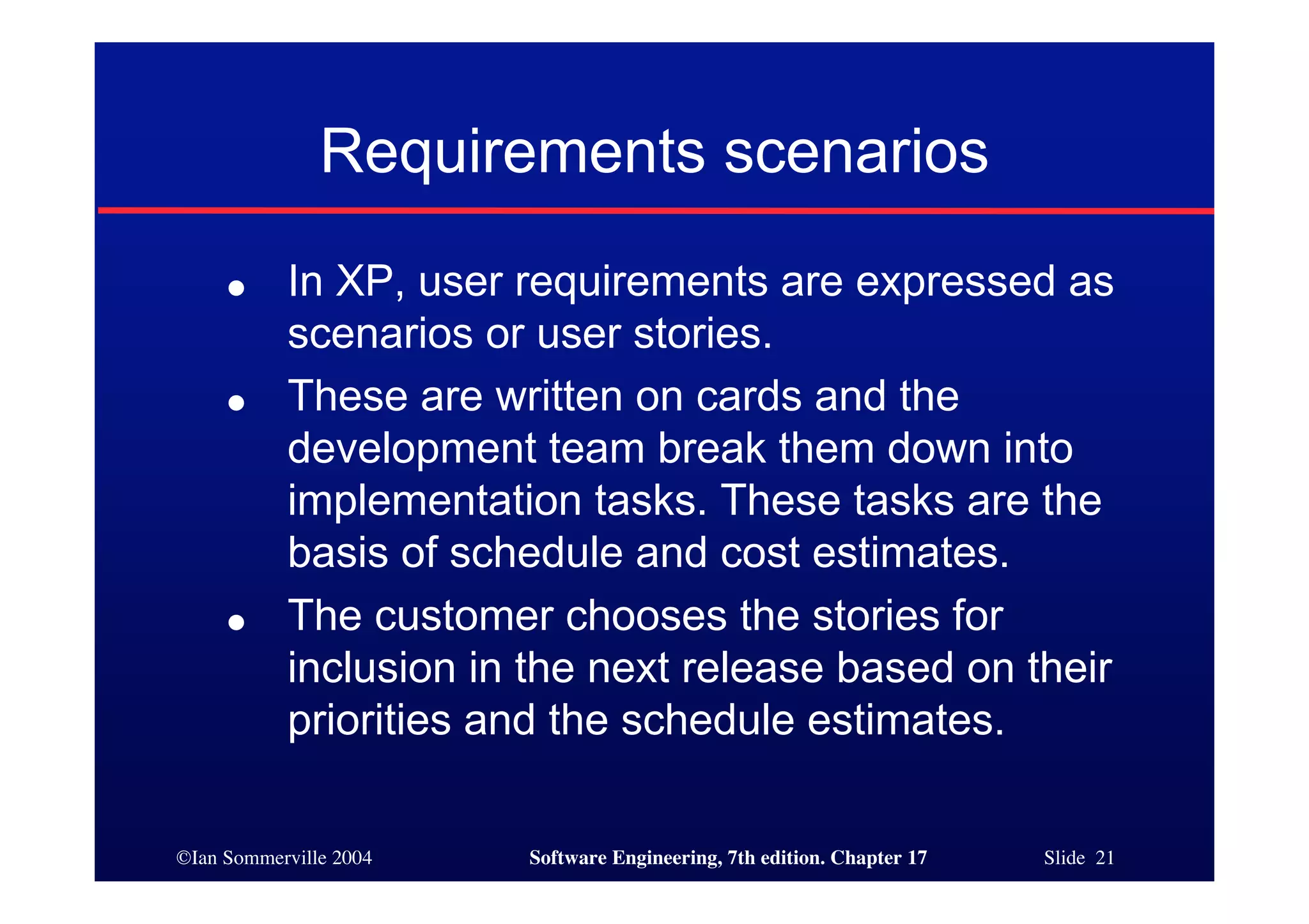©Ian Sommerville 2004 Software Engineering, 7th edition. Chapter 17 Slide 21
Requirements scenarios
● In XP, user requirements are expressed as
scenarios or user stories.
● These are written on cards and the
development team break them down into
implementation tasks. These tasks are the
basis of schedule and cost estimates.
● The customer chooses the stories for
inclusion in the next release based on their
priorities and the schedule estimates.
 