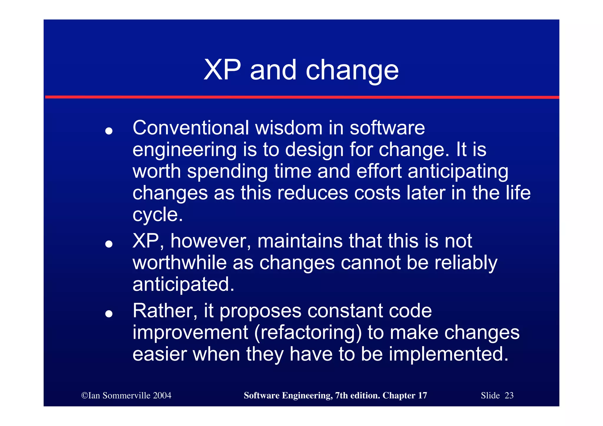 ©Ian Sommerville 2004 Software Engineering, 7th edition. Chapter 17 Slide 23
XP and change
● Conventional wisdom in software
engineering is to design for change. It is
worth spending time and effort anticipating
changes as this reduces costs later in the life
cycle.
● XP, however, maintains that this is not
worthwhile as changes cannot be reliably
anticipated.
● Rather, it proposes constant code
improvement (refactoring) to make changes
easier when they have to be implemented.
 