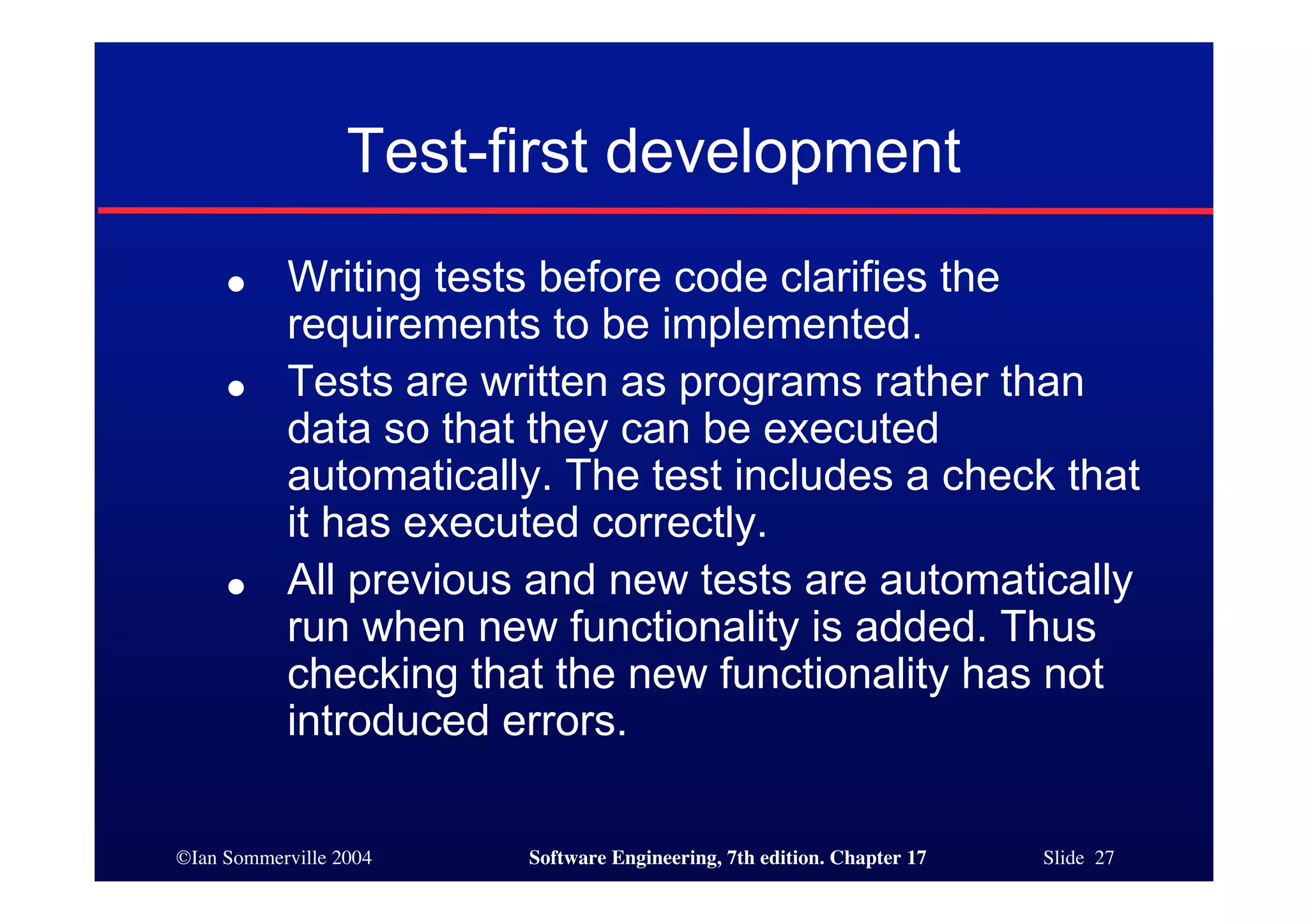 ©Ian Sommerville 2004 Software Engineering, 7th edition. Chapter 17 Slide 27
Test-first development
● Writing tests before code clarifies the
requirements to be implemented.
● Tests are written as programs rather than
data so that they can be executed
automatically. The test includes a check that
it has executed correctly.
● All previous and new tests are automatically
run when new functionality is added. Thus
checking that the new functionality has not
introduced errors.
 