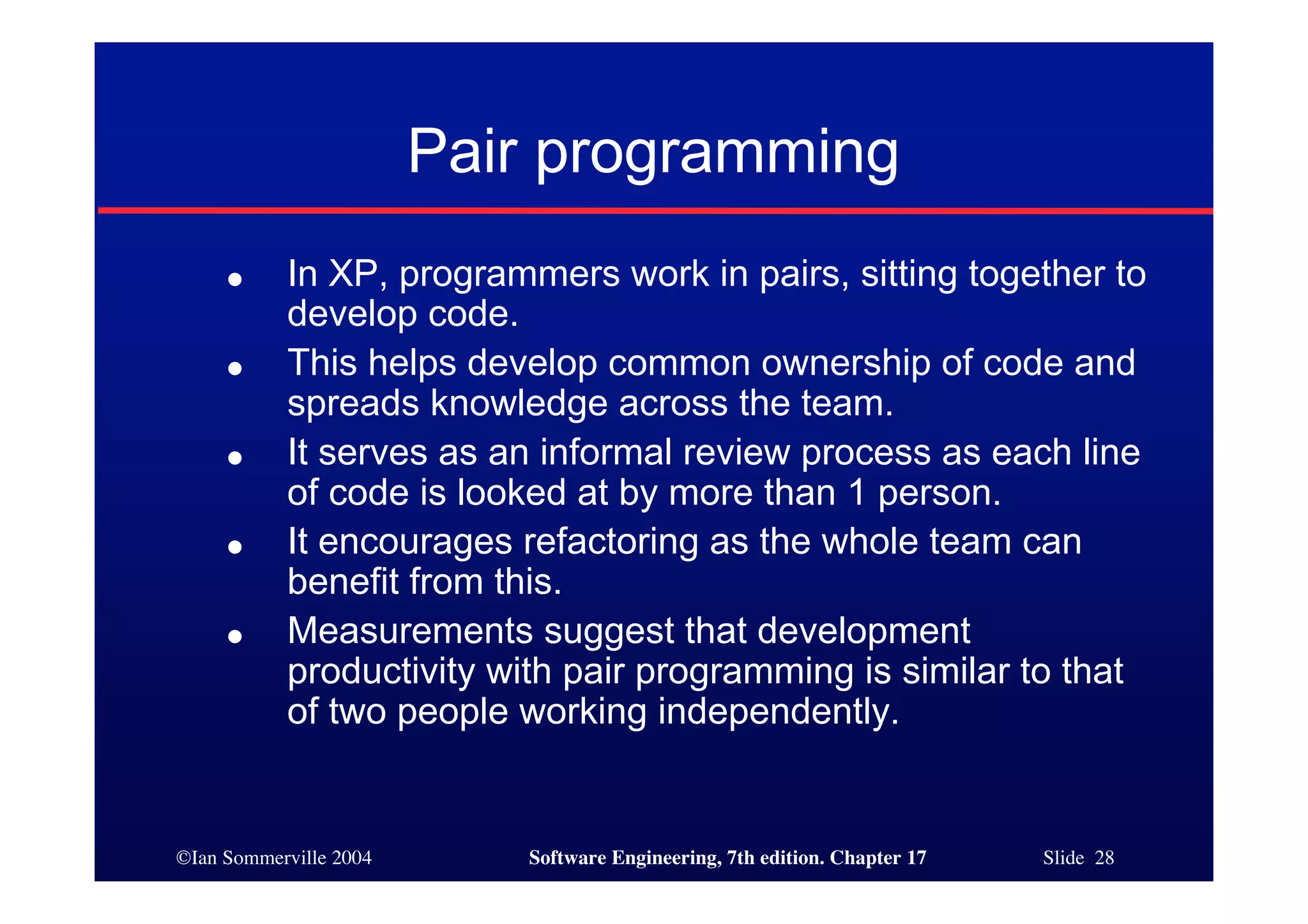 ©Ian Sommerville 2004 Software Engineering, 7th edition. Chapter 17 Slide 28
Pair programming
● In XP, programmers work in pairs, sitting together to
develop code.
● This helps develop common ownership of code and
spreads knowledge across the team.
● It serves as an informal review process as each line
of code is looked at by more than 1 person.
● It encourages refactoring as the whole team can
benefit from this.
● Measurements suggest that development
productivity with pair programming is similar to that
of two people working independently.
 