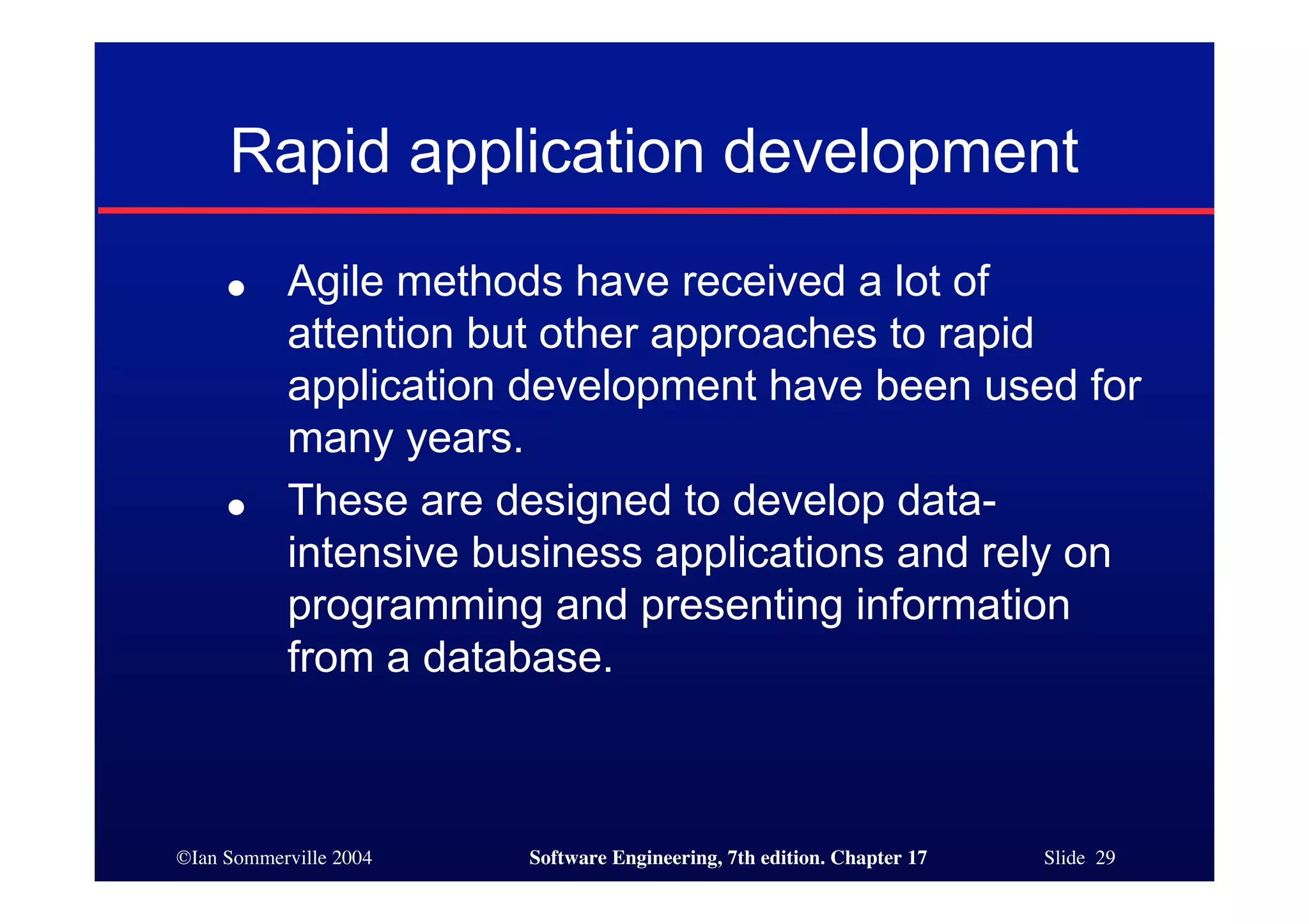 ©Ian Sommerville 2004 Software Engineering, 7th edition. Chapter 17 Slide 29
Rapid application development
● Agile methods have received a lot of
attention but other approaches to rapid
application development have been used for
many years.
● These are designed to develop data-
intensive business applications and rely on
programming and presenting information
from a database.
 