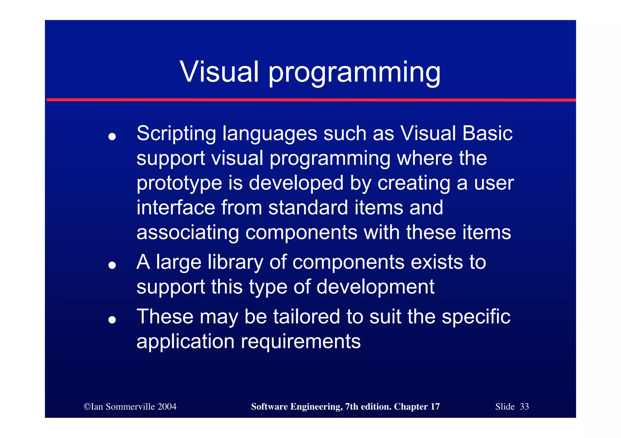 ©Ian Sommerville 2004 Software Engineering, 7th edition. Chapter 17 Slide 33
Visual programming
● Scripting languages such as Visual Basic
support visual programming where the
prototype is developed by creating a user
interface from standard items and
associating components with these items
● A large library of components exists to
support this type of development
● These may be tailored to suit the specific
application requirements
 
