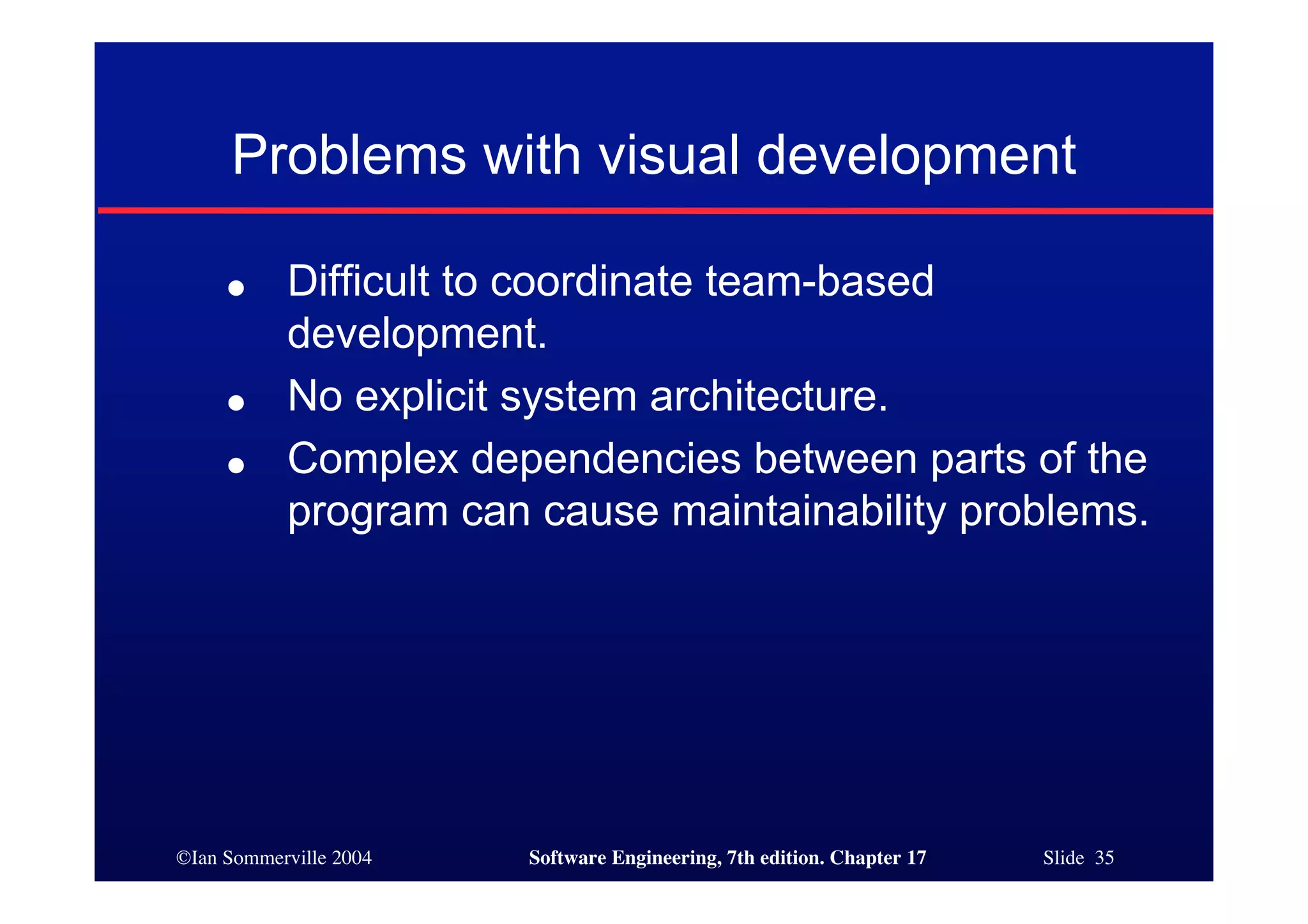 ©Ian Sommerville 2004 Software Engineering, 7th edition. Chapter 17 Slide 35
Problems with visual development
● Difficult to coordinate team-based
development.
● No explicit system architecture.
● Complex dependencies between parts of the
program can cause maintainability problems.
 