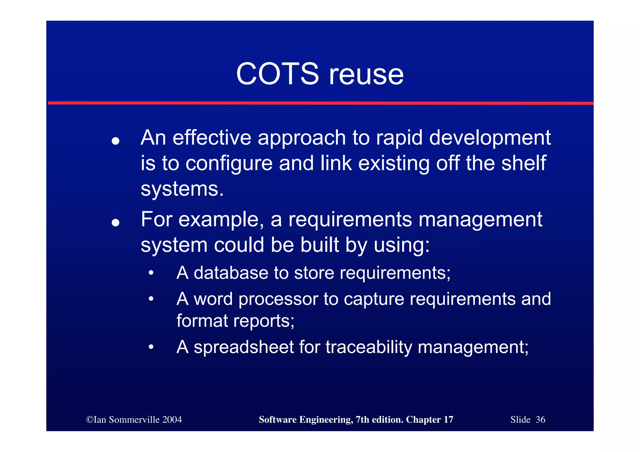 ©Ian Sommerville 2004 Software Engineering, 7th edition. Chapter 17 Slide 36
COTS reuse
● An effective approach to rapid development
is to configure and link existing off the shelf
systems.
● For example, a requirements management
system could be built by using:
• A database to store requirements;
• A word processor to capture requirements and
format reports;
• A spreadsheet for traceability management;
 