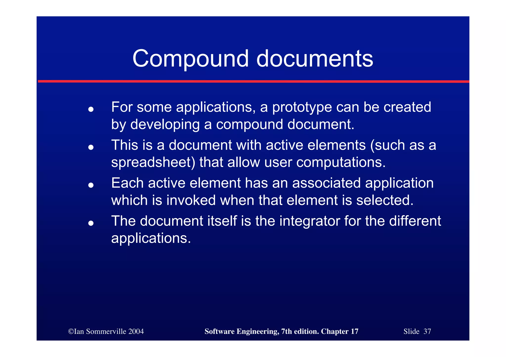 ©Ian Sommerville 2004 Software Engineering, 7th edition. Chapter 17 Slide 37
Compound documents
● For some applications, a prototype can be created
by developing a compound document.
● This is a document with active elements (such as a
spreadsheet) that allow user computations.
● Each active element has an associated application
which is invoked when that element is selected.
● The document itself is the integrator for the different
applications.
 