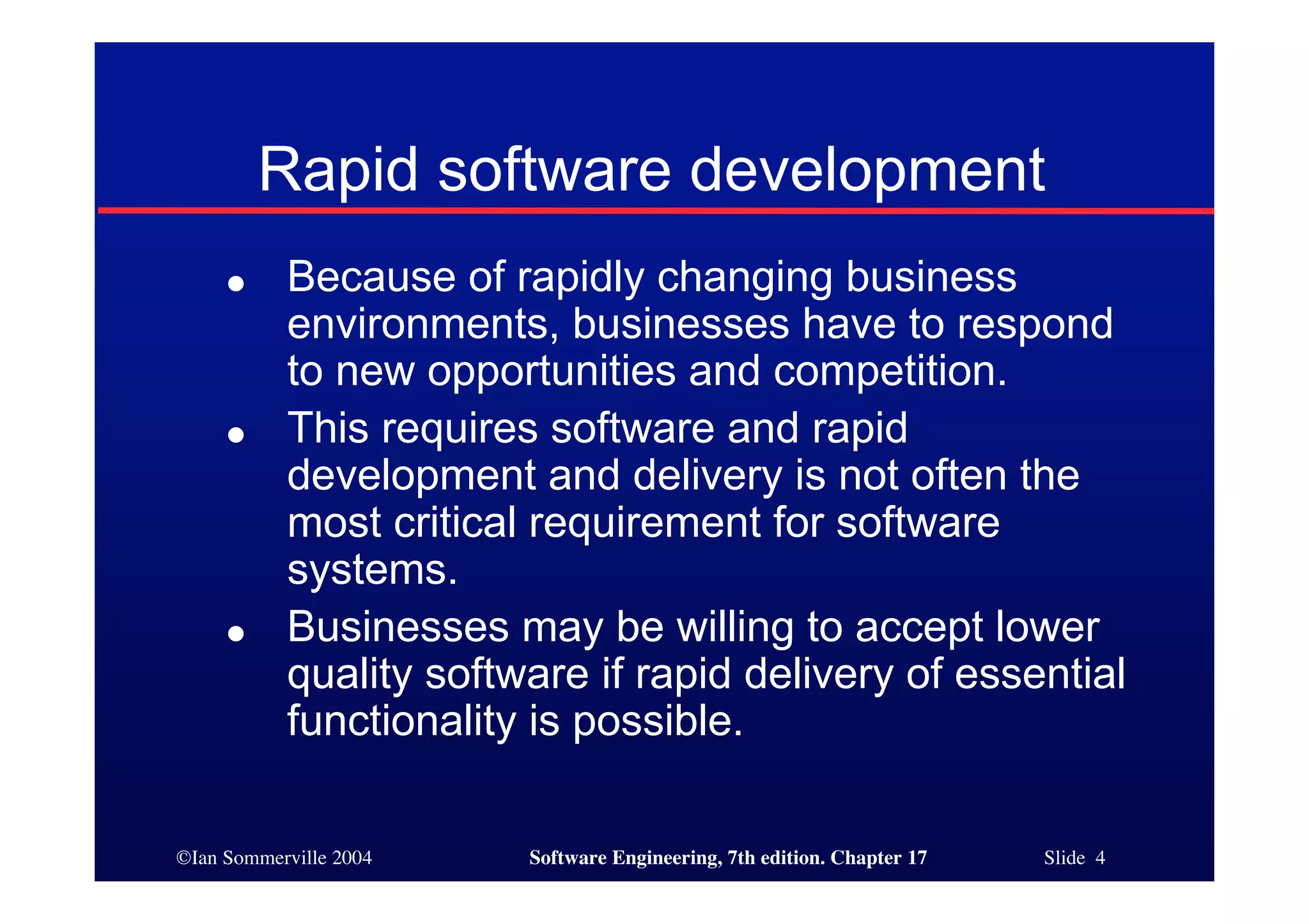 ©Ian Sommerville 2004 Software Engineering, 7th edition. Chapter 17 Slide 4
Rapid software development
● Because of rapidly changing business
environments, businesses have to respond
to new opportunities and competition.
● This requires software and rapid
development and delivery is not often the
most critical requirement for software
systems.
● Businesses may be willing to accept lower
quality software if rapid delivery of essential
functionality is possible.
 