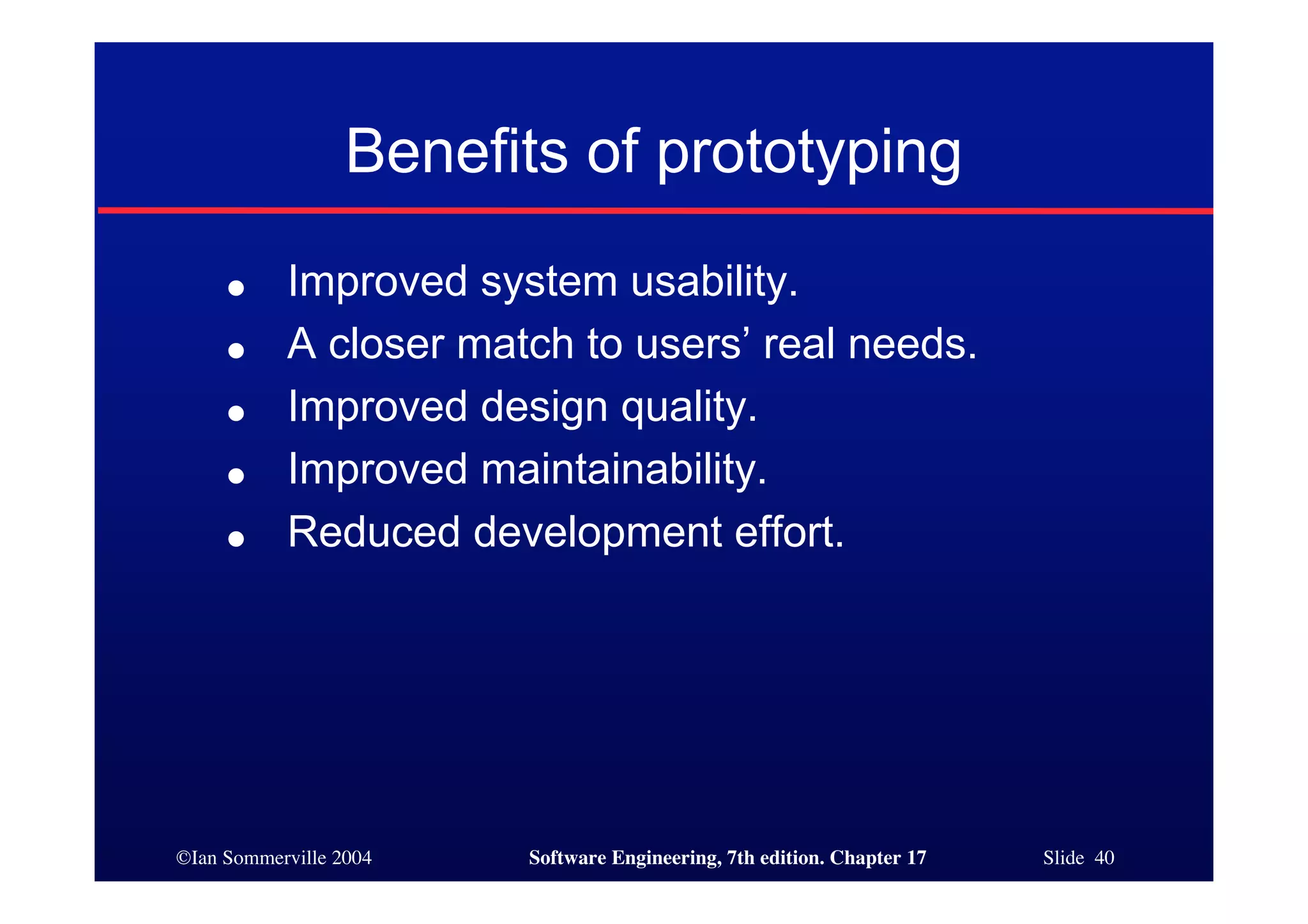 ©Ian Sommerville 2004 Software Engineering, 7th edition. Chapter 17 Slide 40
Benefits of prototyping
● Improved system usability.
● A closer match to users’ real needs.
● Improved design quality.
● Improved maintainability.
● Reduced development effort.
 