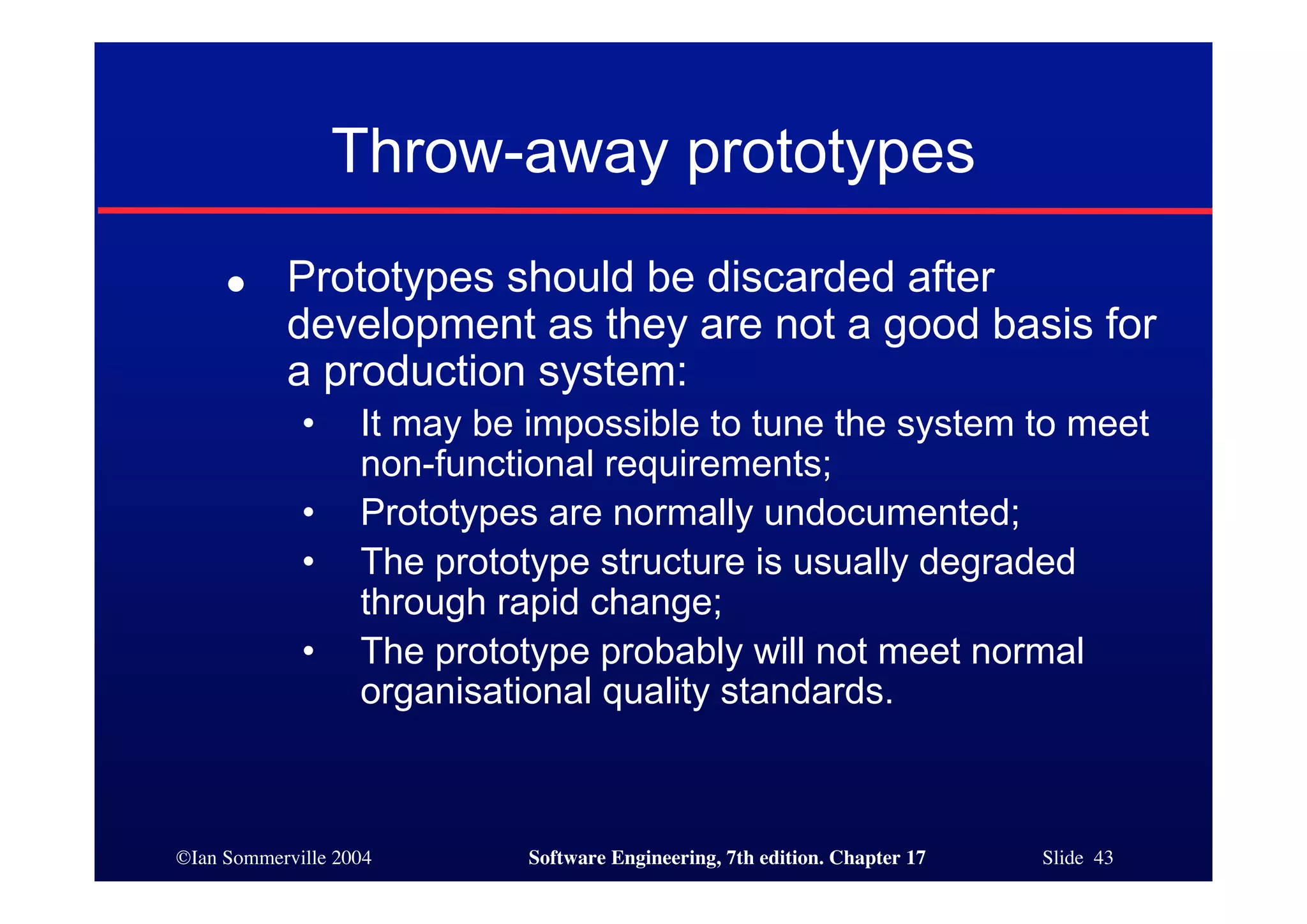 ©Ian Sommerville 2004 Software Engineering, 7th edition. Chapter 17 Slide 43
Throw-away prototypes
● Prototypes should be discarded after
development as they are not a good basis for
a production system:
• It may be impossible to tune the system to meet
non-functional requirements;
• Prototypes are normally undocumented;
• The prototype structure is usually degraded
through rapid change;
• The prototype probably will not meet normal
organisational quality standards.
 
