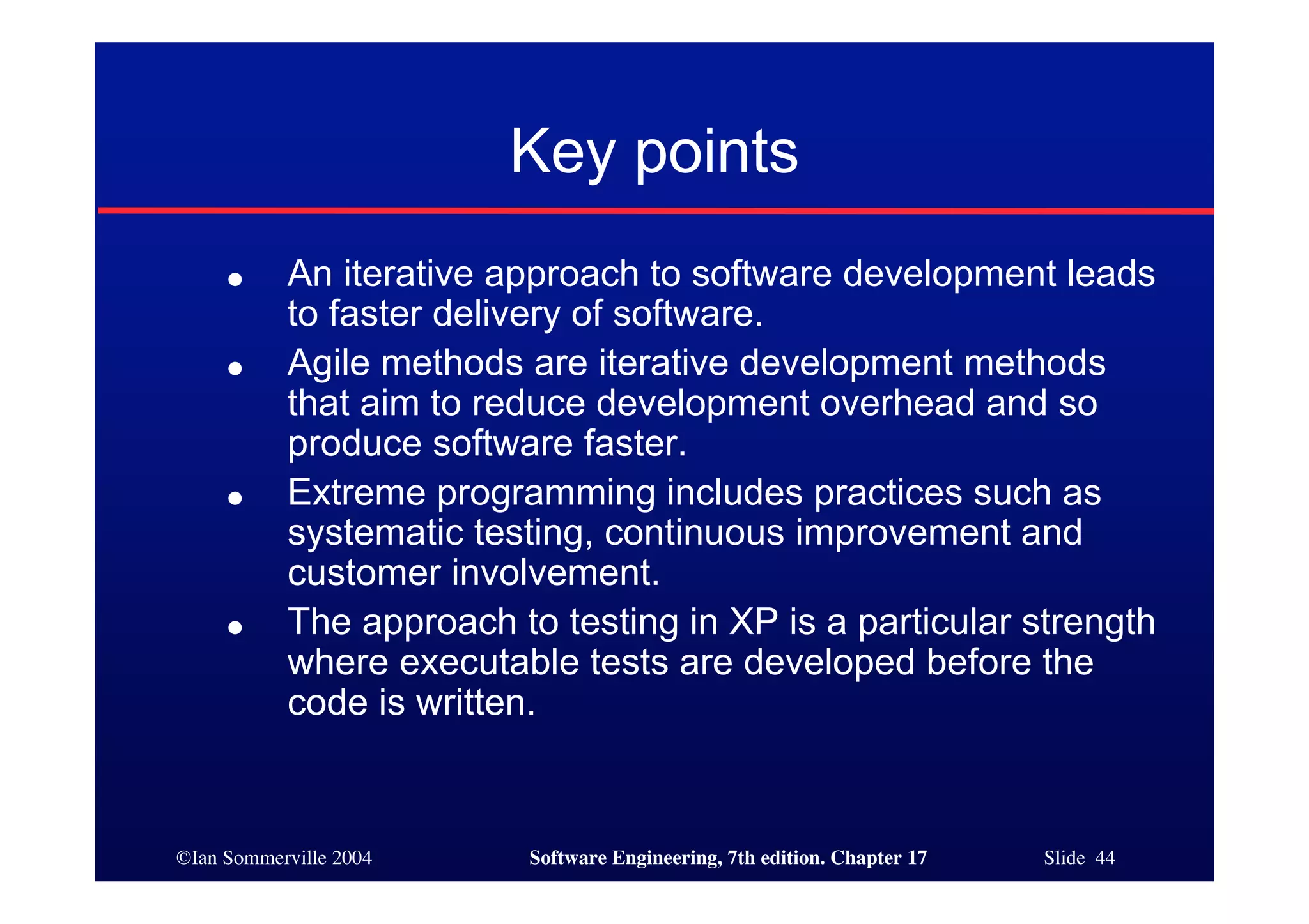 ©Ian Sommerville 2004 Software Engineering, 7th edition. Chapter 17 Slide 44
Key points
● An iterative approach to software development leads
to faster delivery of software.
● Agile methods are iterative development methods
that aim to reduce development overhead and so
produce software faster.
● Extreme programming includes practices such as
systematic testing, continuous improvement and
customer involvement.
● The approach to testing in XP is a particular strength
where executable tests are developed before the
code is written.
 
