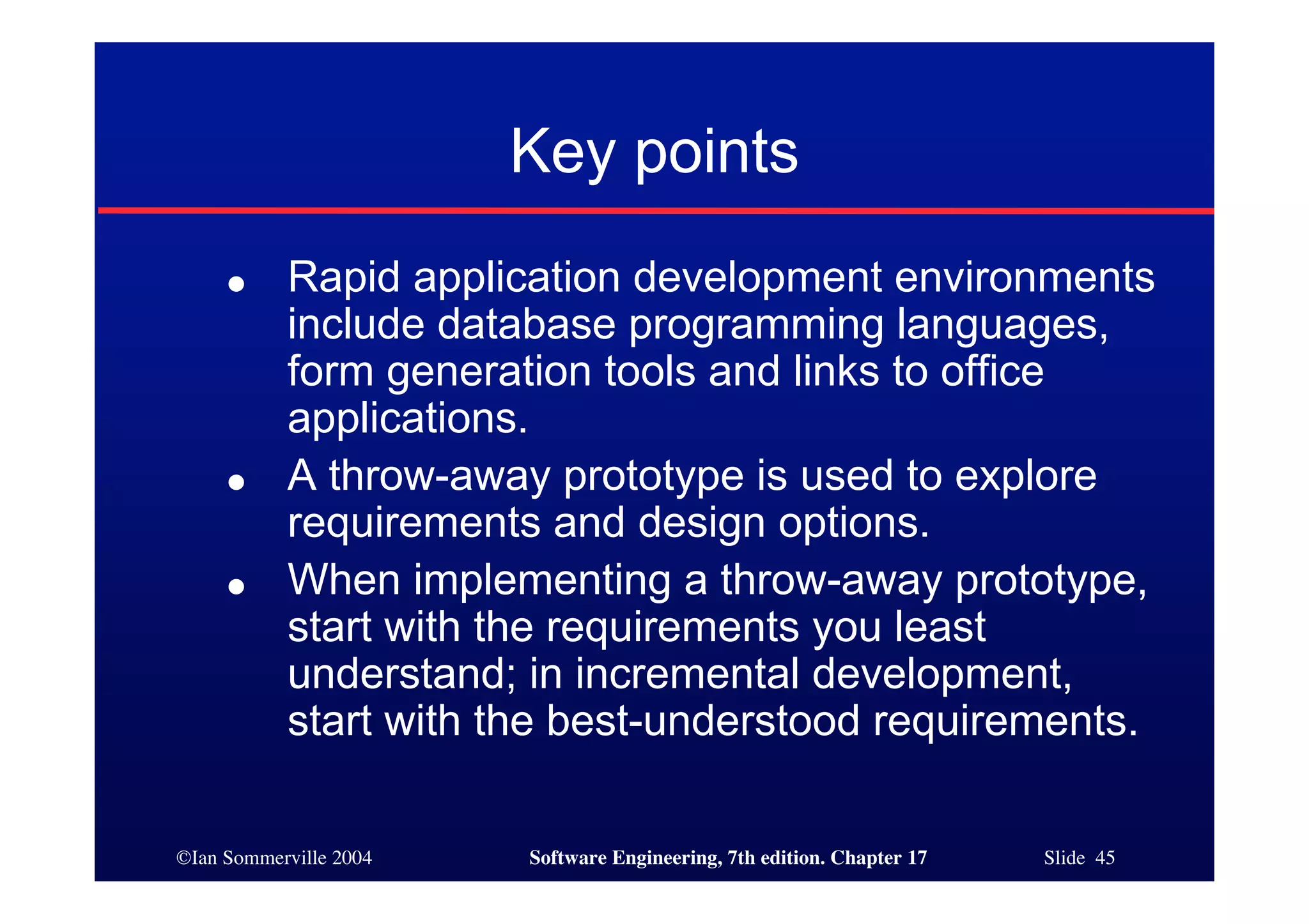 ©Ian Sommerville 2004 Software Engineering, 7th edition. Chapter 17 Slide 45
Key points
● Rapid application development environments
include database programming languages,
form generation tools and links to office
applications.
● A throw-away prototype is used to explore
requirements and design options.
● When implementing a throw-away prototype,
start with the requirements you least
understand; in incremental development,
start with the best-understood requirements.
 
