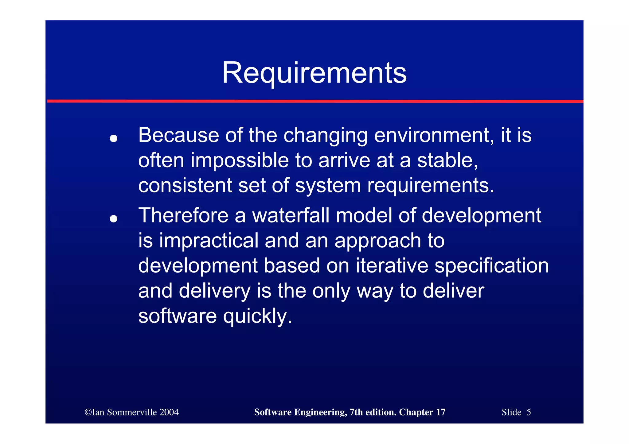©Ian Sommerville 2004 Software Engineering, 7th edition. Chapter 17 Slide 5
Requirements
● Because of the changing environment, it is
often impossible to arrive at a stable,
consistent set of system requirements.
● Therefore a waterfall model of development
is impractical and an approach to
development based on iterative specification
and delivery is the only way to deliver
software quickly.
 