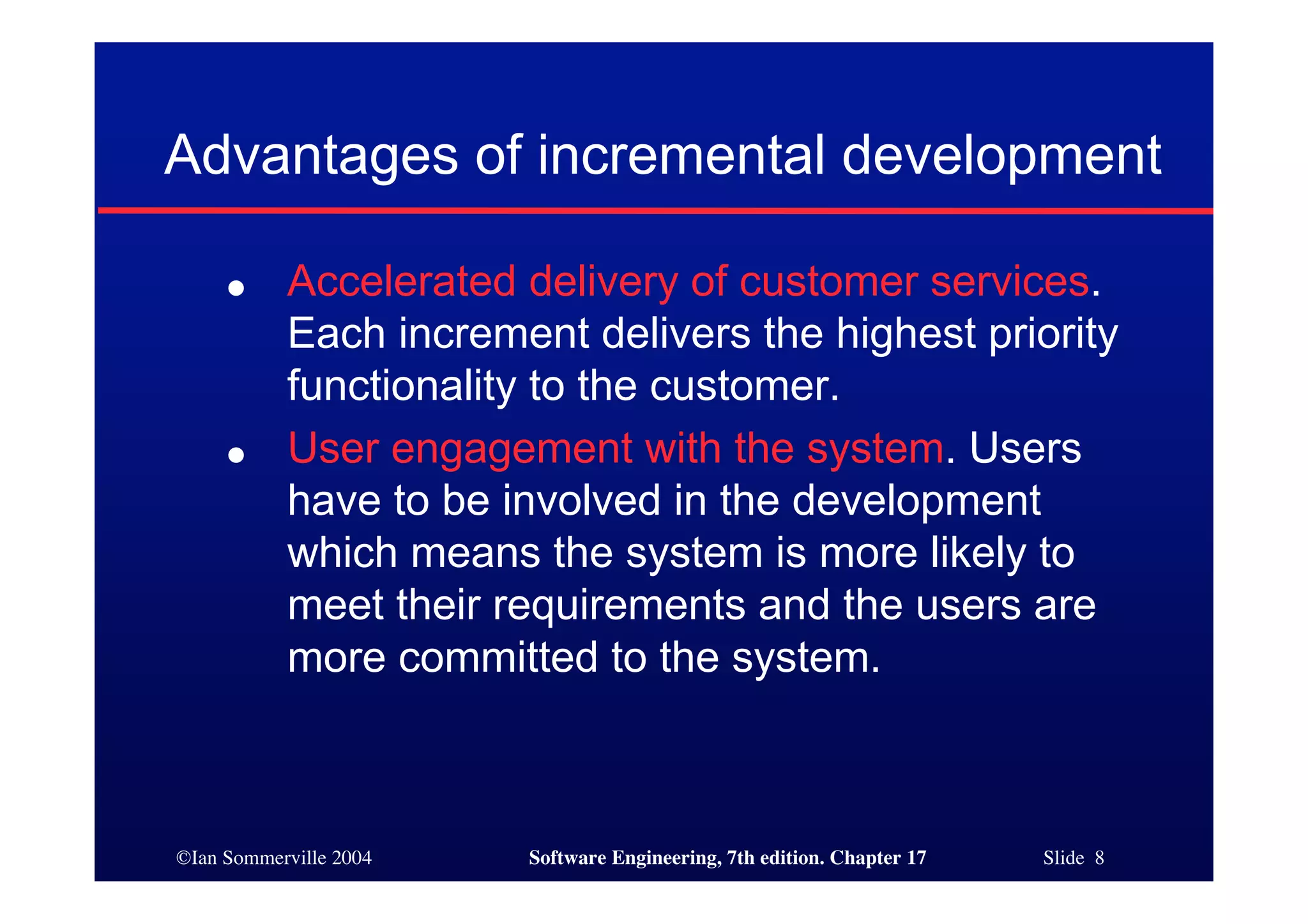 ©Ian Sommerville 2004 Software Engineering, 7th edition. Chapter 17 Slide 8
Advantages of incremental development
● Accelerated delivery of customer services.
Each increment delivers the highest priority
functionality to the customer.
● User engagement with the system. Users
have to be involved in the development
which means the system is more likely to
meet their requirements and the users are
more committed to the system.
 